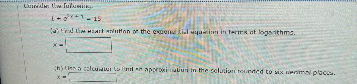 Consider the following.
1 + e2x +1 = 15
(a) Find the exact solution of the exponential equation in terms of logarithms.
X =
(b) Use a calculator to find an approximation to the solution rounded to six decimal places.
X =
