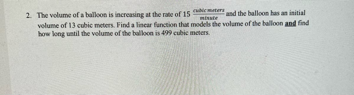 cubic meters
2. The volume of a balloon is increasing at the rate of 15
and the balloon has an initial
minute
volume of 13 cubic meters. Find a linear function that models the volume of the balloon and find
how long until the volume of the balloon is 499 cubic meters.
