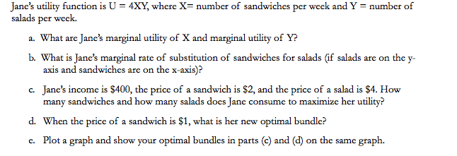 Jane's utility function is U = 4XY, where X= number of sandwiches per week and Y = number of
salads per week.
a. What are Jane's marginal utility of X and marginal utility of Y?
b. What is Jane's marginal rate of substitution of sandwiches for salads (if salads are on the y-
axis and sandwiches are on the x-axis)?
c. Jane's income is $400, the price of a sandwich is $2, and the price of a salad is $4. How
many sandwiches and how many salads does Jane consume to maximize her utility?
d. When the price of a sandwich is $1, what is her new optimal bundle?
e. Plot a graph and show your optimal bundles in parts (c) and (d) on the same graph.
