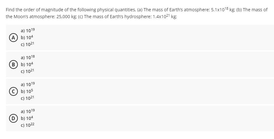 Find the order of magnitude of the following physical quantities. (a) The mass of Earth's atmosphere: 5.1x1018 kg: (b) The mass of
the Moon's atmosphere: 25,000 kg: (c) The mass of Earth's hydrosphere: 1.4x1021 kg:
a) 1019
A b) 104
C) 1021
a) 1018
(B b) 104
c) 1021
a) 1019
b) 105
C) 1021
a) 1019
D b) 104
C) 1022
