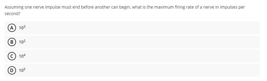 Assuming one nerve impulse must end before another can begin, what is the maximum firing rate of a nerve in impulses per
second?
(A) 103
B) 102
104
105
