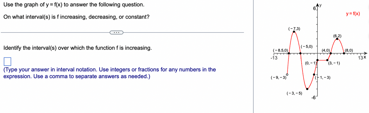 Use the graph of y = f(x) to answer the following question.
On what interval(s) is f increasing, decreasing, or constant?
Identify the interval(s) over which the function f is increasing.
(Type your answer in interval notation. Use integers or fractions for any numbers in the
expression. Use a comma to separate answers as needed.)
-13
(-7,3)
(-9, -3)
(-5,0)
(-8.5,0)
▬▬▬▬▬▬▬▬▬▬▬▬▬▬▬▬▬▬▬▬▬ ▬▬▬▬▬▬▬▬▬▬▬▬▬▬▬
6.
(-3,-5)
(0, -1)
(4,0)
-6
(-1,-3)
(6,2)
(3,-1)
y = f(x)
(8,0)
13X