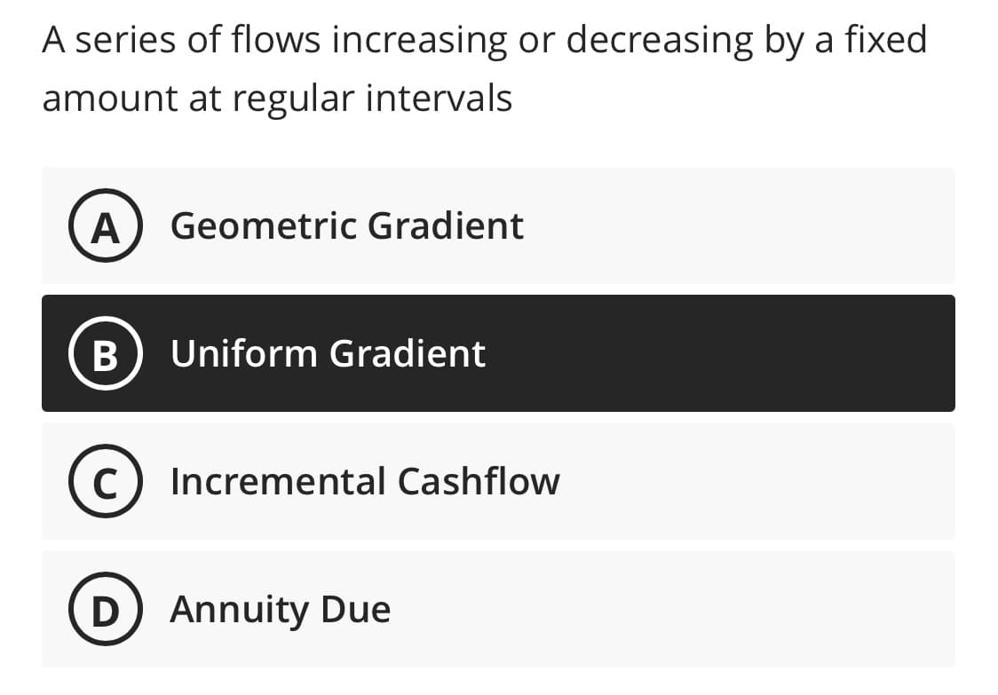 A series of flows increasing or decreasing by a fixed
amount at regular intervals
A
Geometric Gradient
Uniform Gradient
C) Incremental Cashflow
Annuity Due
