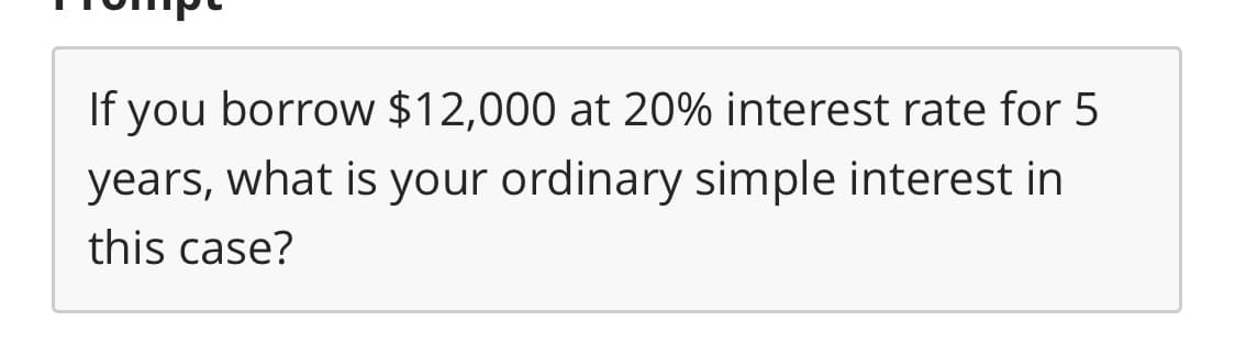 If you borrow $12,000 at 20% interest rate for 5
years, what is your ordinary simple interest in
this case?
