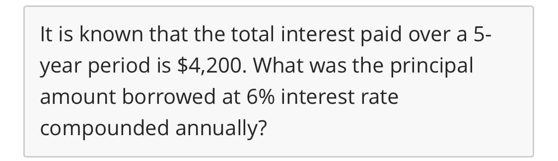 It is known that the total interest paid over a 5-
year period is $4,200. What was the principal
amount borrowed at 6% interest rate
compounded annually?
