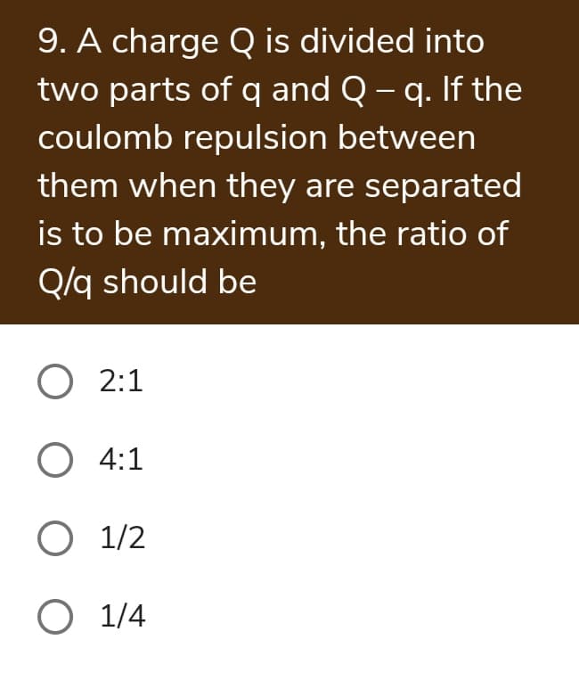 9. A charge Q is divided into
two parts of q and Q – q. If the
coulomb repulsion between
them when they are separated
is to be maximum, the ratio of
Q/q should be
O 2:1
O 4:1
O 1/2
O 1/4
