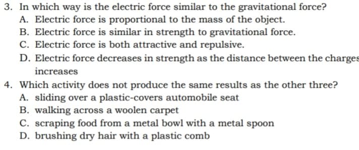 3. In which way is the electric force similar to the gravitational force?
A. Electric force is proportional to the mass of the object.
B. Electric force is similar in strength to gravitational force.
C. Electric force is both attractive and repulsive.
D. Electric force decreases in strength as the distance between the charges
increases
4. Which activity does not produce the same results as the other three?
A. sliding over a plastic-covers automobile seat
B. walking across a woolen carpet
C. scraping food from a metal bowl with a metal spoon
D. brushing dry hair with a plastic comb
