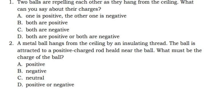 1. Two balls are repelling each other as they hang from the ceiling. What
can you say about their charges?
A. one is positive, the other one is negative
B. both are positive
C. both are negative
D. both are positive or both are negative
2. A metal ball hangs from the ceiling by an insulating thread. The ball is
attracted to a positive-charged rod heald near the ball. What must be the
charge of the ball?
A. positive
B. negative
C. neutral
D. positive or negative
