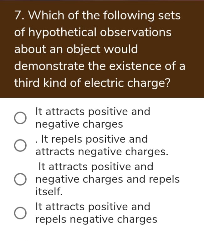 7. Which of the following sets
of hypothetical observations
about an object would
demonstrate the existence of a
third kind of electric charge?
It attracts positive and
negative charges
. It repels positive and
attracts negative charges.
It attracts positive and
negative charges and repels
itself.
It attracts positive and
repels negative charges

