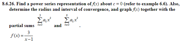8.6.26. Find a power series representation of r) about c 0 (refer to example 6.6). Also,
determine the radius and interval of convergence, and graph fx) together with the
partial sums *-0
and f-l
f(x)=
x-1
