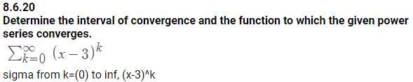 8.6.20
Determine the interval of convergence and the function to which the given power
series converges.
ASS)
sigma from k-(0) to inf, (x-3)Ak
