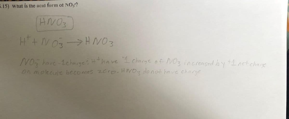 B.15) What is the acid form of NO3?
ANO3
H+ + NO3 → HNO3
NO have -1 charges + have "I charge of NO3 increased by +1 net charge
on molecule becomes zero. HNO3 do not have charge