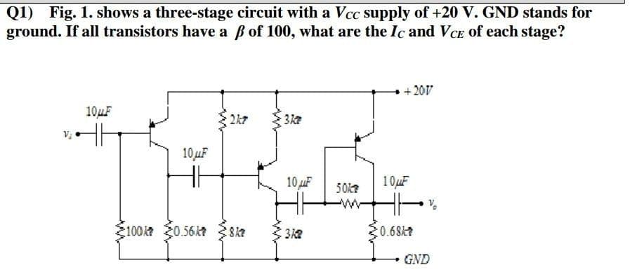 Q1)
Fig. 1. shows a three-stage circuit with a Vcc supply of +20 V. GND stands for
ground. If all transistors have a B of 100, what are the Ic and VCE of each stage?
+ 20V
10UF
2k7
10uF
10 uF
10uF
50k
100k0.56kt 8ka
0.68k?
GND
3.

