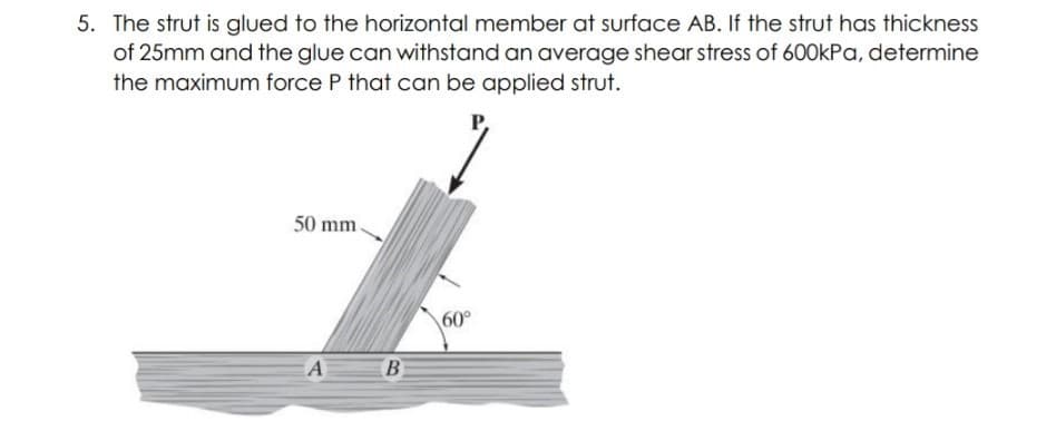5. The strut is glued to the horizontal member at surface AB. If the strut has thickness
of 25mm and the glue can withstand an average shear stress of 600kPa, determine
the maximum force P that can be applied strut.
P,
50 mm.
60°
A
B
