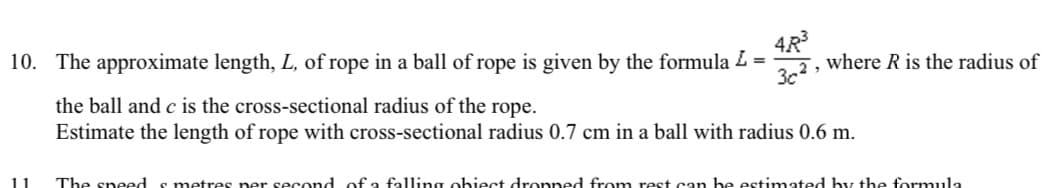 10. The approximate length, L, of rope in a ball of rope is given by the formula L =
4R³
32, where R is the radius of
the ball and c is the cross-sectional radius of the rope.
Estimate the length of rope with cross-sectional radius 0.7 cm in a ball with radius 0.6 m.
The speeds metres per second of a falling obiect dropped from rest can be estimated by the formula