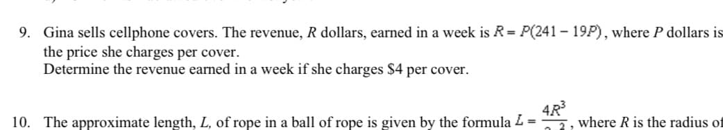 9. Gina sells cellphone covers. The revenue, R dollars, earned in a week is R = P(241 - 19P), where P dollars is
the price she charges per cover.
Determine the revenue earned in a week if she charges $4 per cover.
10. The approximate length, L, of rope in a ball of rope is given by the formula L
4R³
2, where R is the radius of