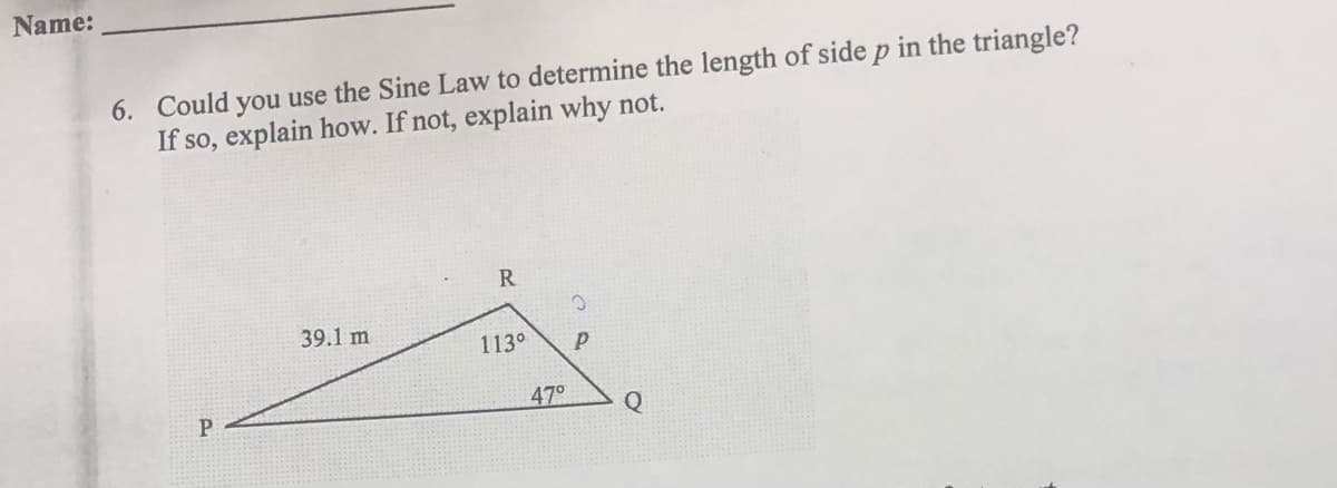 Name:
6. Could you use the Sine Law to determine the length of side p in the triangle?
If so, explain how. If not, explain why not.
P
39.1 m
R
113°
O
P
47° Q