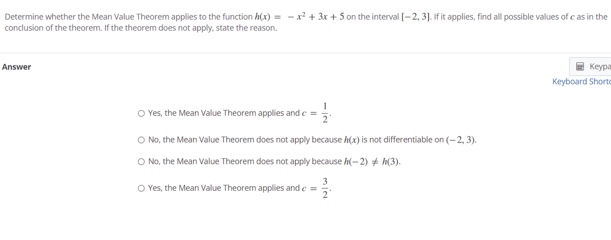 Determine whether the Mean Value Theorem applies to the function h(x)
- x2 + 3x + 5 on the interval [-2, 3]. If it applies, find all possible values of c as in the
conclusion of the theorem. If the theorem does not apply, state the reason.
Answer
E Keypa
Keyboard Shorto
1
O Yes, the Mean Value Theorem applies andc =
2
O No, the Mean Value Theorem does not apply because h(x) is not differentiable on (- 2, 3).
O No, the Mean Value Theorem does not apply because h(-2) + h(3).
3
O Yes, the Mean Value Theorem applies and c =
