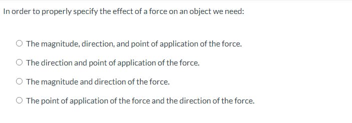 In order to properly specify the effect of a force on an object we need:
O The magnitude, direction, and point of application of the force.
O The direction and point of application of the force.
O The magnitude and direction of the force.
O The point of application of the force and the direction of the force.