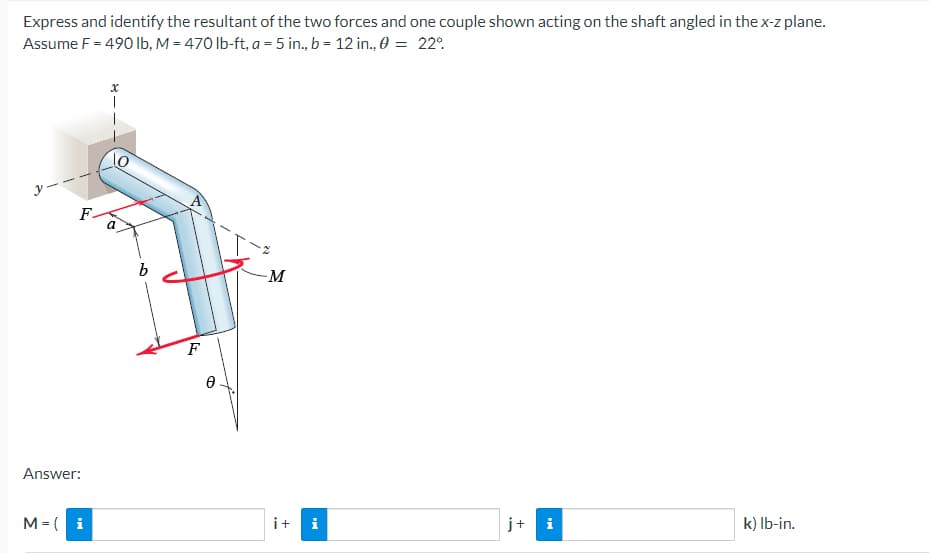 Express and identify the resultant of the two forces and one couple shown acting on the shaft angled in the x-z plane.
Assume F = 490 lb, M = 470 lb-ft, a = 5 in., b = 12 in., 0 = 22°
10
a
-M
i
k) lb-in.
F
Answer:
M = i
b
F
Ꮎ
i+
I
j+