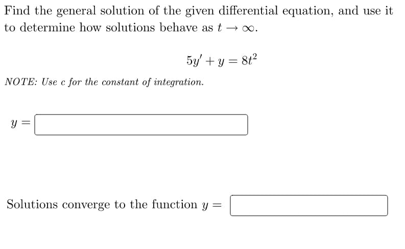 Find the general solution of the given differential equation, and use it
to determine how solutions behave as t → ∞.
5y + y = 8t²
NOTE: Use c for the constant of integration.
y
Solutions converge to the function y =