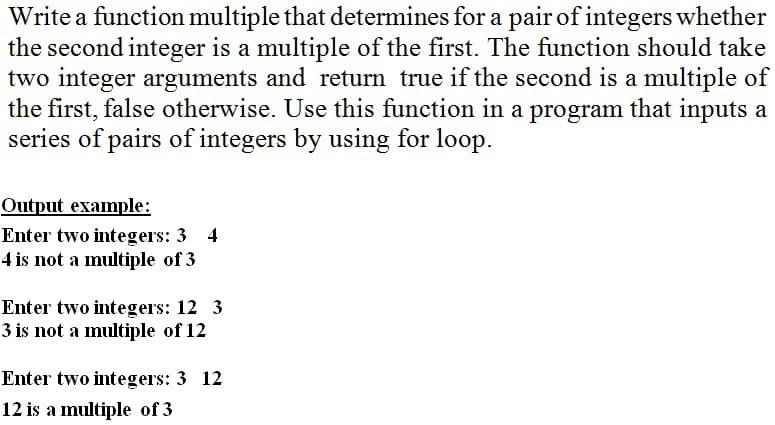 Write a function multiple that determines for a pair of integers whether
the second integer is a multiple of the first. The function should take
two integer arguments and return true if the second is a multiple of
the first, false otherwise. Use this function in a program that inputs a
series of pairs of integers by using for loop.
Output example:
Enter two integers: 3 4
4 is not a multiple of 3
Enter two integers: 12 3
3 is not a multiple of 12
Enter two integers: 3 12
12 is a multiple of 3

