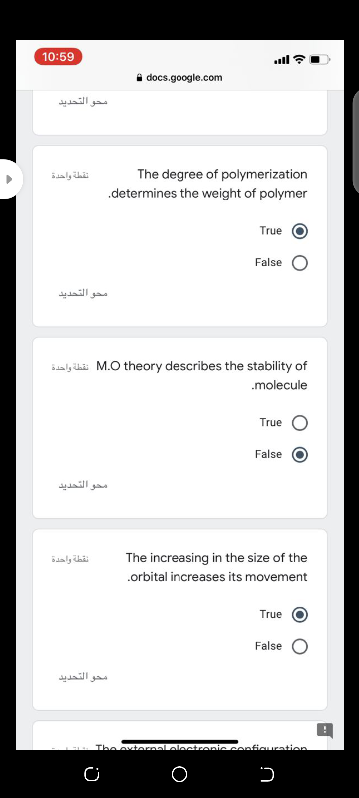 10:59
ull ?
A docs.google.com
محو التحديد.
The degree of polymerization
.determines the weight of polymer
نقطة واحدة
True
False
التحديد
محق
Saly ihäi M.O theory describes the stability of
.molecule
True
False
محو التحديد
نقطة واحدة
The increasing in the size of the
.orbital increases its movement
True
False
محو التحديد
The extornal oloctronic confiauration
