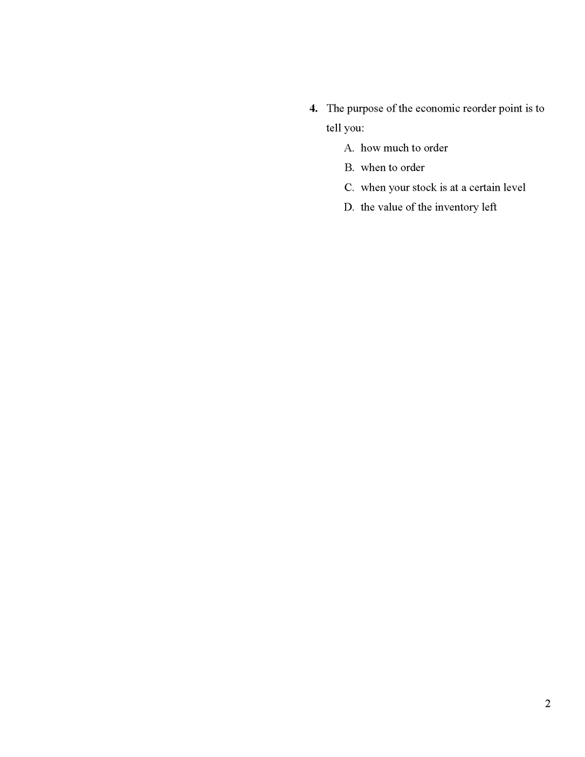 4. The purpose of the economic reorder point is to
tell you:
A. how much to order
B. when to order
C. when your stock is at a certain level
D. the value of the inventory left
2
