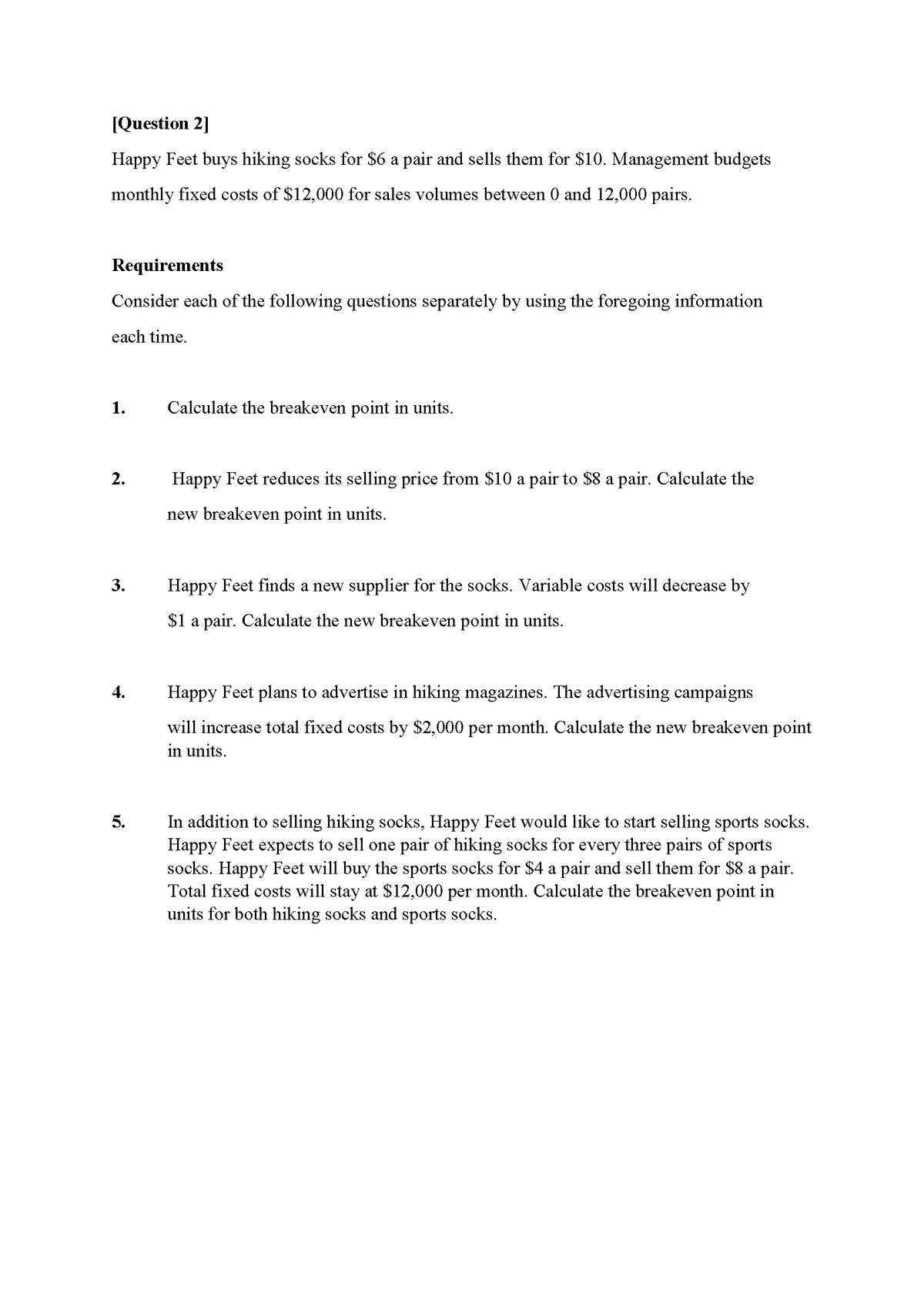 [Question 2]
Happy Feet buys hiking socks for $6 a pair and sells them for $10. Management budgets
monthly fixed costs of $12,000 for sales volumes between 0 and 12,000 pairs.
Requirements
Consider each of the following questions separately by using the foregoing information
each time.
1.
Calculate the breakeven point in units.
2.
Happy Feet reduces its selling price from $10 a pair to $8 a pair. Calculate the
new breakeven point in units.
3.
Happy Feet finds a new supplier for the socks. Variable costs will decrease by
$1 a pair. Calculate the new breakeven point in units.
4.
Happy Feet plans to advertise in hiking magazines. The advertising campaigns
will increase total fixed costs by $2,000 per month. Calculate the new breakeven point
in units.
In addition to selling hiking socks, Happy Feet would like to start selling sports socks.
Happy Feet expects to sell one pair of hiking socks for every three pairs of sports
socks. Happy Feet will buy the sports socks for $4 a pair and sell them for $8 a pair.
Total fixed costs will stay at $12,000 per month. Calculate the breakeven point in
units for both hiking socks and sports socks.
5.
