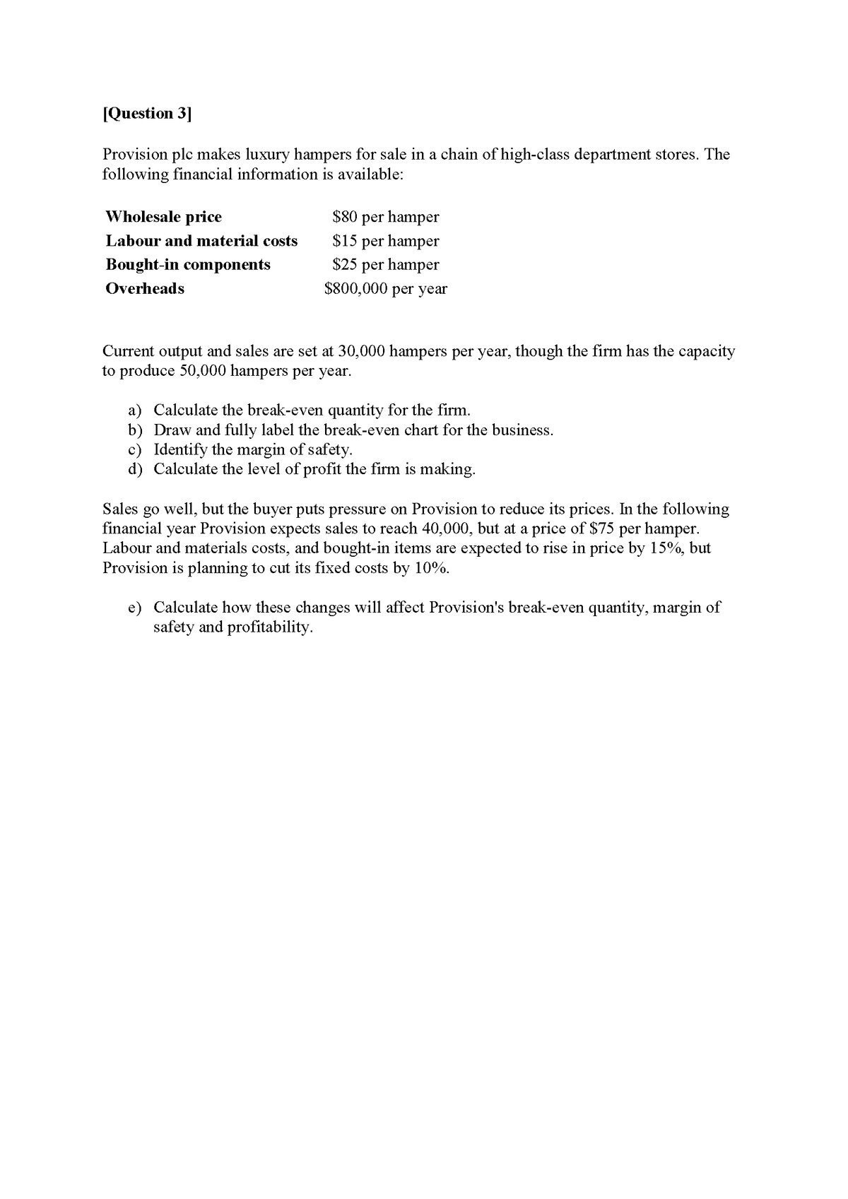 [Question 3]
Provision ple makes luxury hampers for sale in a chain of high-class department stores. The
following financial information is available:
Wholesale price
$80 per hamper
$15 per hamper
Labour and material costs
Bought-in components
$25 per hamper
Overheads
$800,000 per year
Current output and sales are set at 30,000 hampers per year, though the firm has the capacity
to produce 50,000 hampers per year.
a) Calculate the break-even quantity for the firm.
b) Draw and fully label the break-even chart for the business.
c) Identify the margin of safety.
d) Calculate the level of profit the firm is making.
Sales go well, but the buyer puts pressure on Provision to reduce its prices. In the following
financial year Provision expects sales to reach 40,000, but at a price of $75 per hamper.
Labour and materials costs, and bought-in items are expected to rise in price by 15%, but
Provision is planning to cut its fixed costs by 10%.
e) Calculate how these changes will affect Provision's break-even quantity, margin of
safety and profitability.
