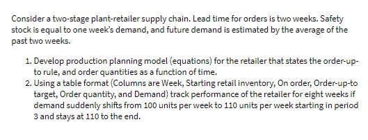 Consider a two-stage plant-retailer supply chain. Lead time for orders is two weeks. Safety
stock is equal to one week's demand, and future demand is estimated by the average of the
past two weeks.
1. Develop production planning model (equations) for the retailer that states the order-up-
to rule, and order quantities as a function of time.
2. Using a table format (Columns are Week, Starting retail inventory, On order, Order-up-to
target, Order quantity, and Demand) track performance of the retailer for eight weeks if
demand suddenly shifts from 100 units per week to 110 units per week starting in period
3 and stays at 110 to the end.
