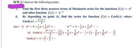 H.W 2/ Answer the following points
Find the first three nonzero terms of Maclaurin series for the functions f(x) = e
and other function f(x) = e
ii. By depending on point (i), find the series for function f(x) = Cosh(x) where
Cosh(x) = te
Ans/ ) e=1+++
ti) Cosh(x) =
2
e =1- -
+1
Cosh(x) = 1+E
