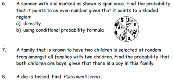 A spinner with dial marked as shown is spun once. Find the probability
that it points to an even number given that it points to a shaded
region:
a) directly
b) using conditional probability formula
6.
i.
A family that is known to have two children is selected at random
from amongst all families with two children. Find the probability that
both children are boys, given that there is a boy in this family.
8.
A die is tossed. Find P(less than5|even).
