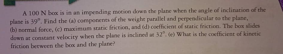 A 100 N box is in an impending motion down the plane when the angle of inclination of the
plane is 39°. Find the (a) components of the weight parallel and perpendicular to the plane,
(b) normal force, (c) maximum static friction, and (d) coefficient of static friction. The box slides
down at constant velocity when the plane is inclined at 32°. (e) What is the coefficient of kinetic
friction between the box and the plane?

