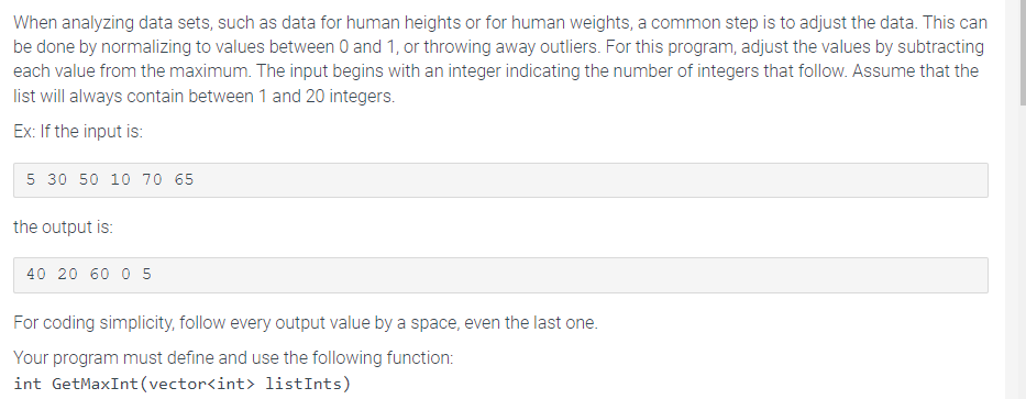 When analyzing data sets, such as data for human heights or for human weights, a common step is to adjust the data. This can
be done by normalizing to values between 0 and 1, or throwing away outliers. For this program, adjust the values by subtracting
each value from the maximum. The input begins with an integer indicating the number of integers that follow. Assume that the
list will always contain between 1 and 20 integers.
Ex: If the input is:
5 30 50 10 70 65
the output is:
40 20 60 05
For coding simplicity, follow every output value by a space, even the last one.
Your program must define and use the following function:
int GetMaxInt (vector<int> listInts)