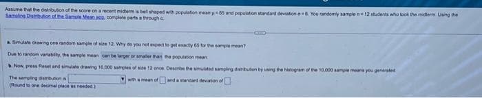 Assume that the distribution of the score on a recent midterm is bet shaped with population mean u 65 and population standard deviation a6. You randomly sample n 12 students who took the midterm Using the
Sampling Distribution of the Sample Mean aoo. complete parts a through c
a. Simulate drawing one random sample of size 12. Why do you not expect to get exactly 65 for the sample mean?
Due to random variability, the sample mean can be larger or smaller than the population mean
b. Now, press Reset and simulate drawing 10.000 samples of size 12 once Describe the simulated sampling distribution by using the histogram of the 10.000 sample means you generated
The samping distribution is
with a mean of
and a standard deviation of
(Round to one decimal place as needed)