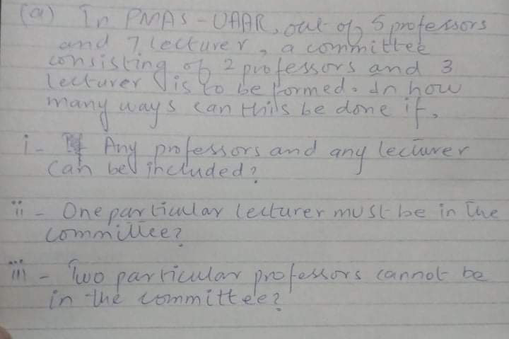 (a) In PMAS-OAAR.
and 7lectuve r
consisting o2 professors and
lecturer Vis Yo be lormedodn how
out og s prefesAs6
5,
Esors
a committee
many ways
can Hhils be done
i- Any pnfessors and
Cah bel iheluded?
leciurer
One parliuulay leiturer must be in [he
commillee?
- lwo
particular profestors cannot be
in the ommittee?
