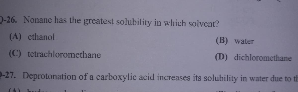 2-26. Nonane has the greatest solubility in which solvent?
(A) ethanol
(C) tetrachloromethane
(B) water
(D) dichloromethane
Q-27. Deprotonation of a carboxylic acid increases its solubility in water due to th
(A) bud