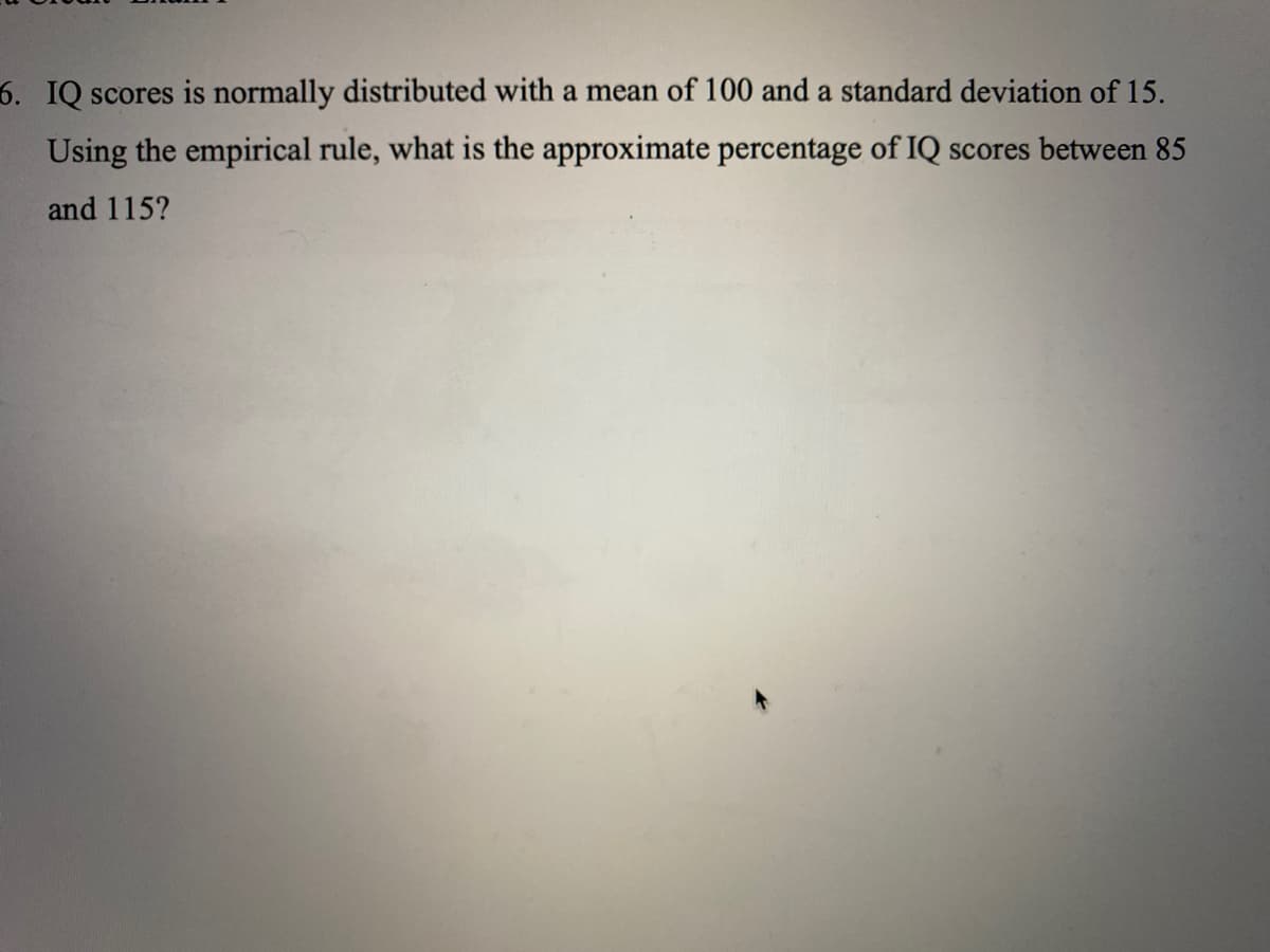 6. IQ scores is normally distributed with a mean of 100 and a standard deviation of 15.
Using the empirical rule, what is the approximate percentage of IQ scores between 85
and 115?
