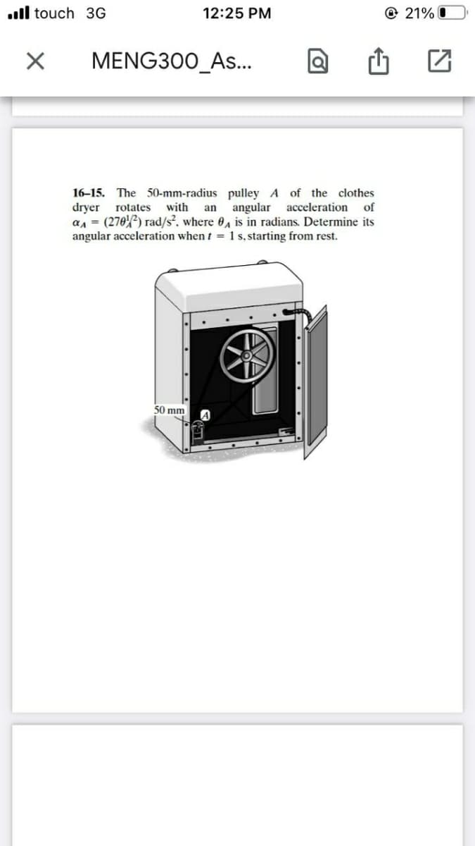 ll touch 3G
12:25 PM
@ 21% O
MENG300_As..
16-15. The 50-mm-radius pulley A of the clothes
dryer
an = (270) rad/s, where 0, is in radians. Determine its
angular acceleration when t = 1 s, starting from rest.
rotates
with
an angular acceleration
of
50 mm
