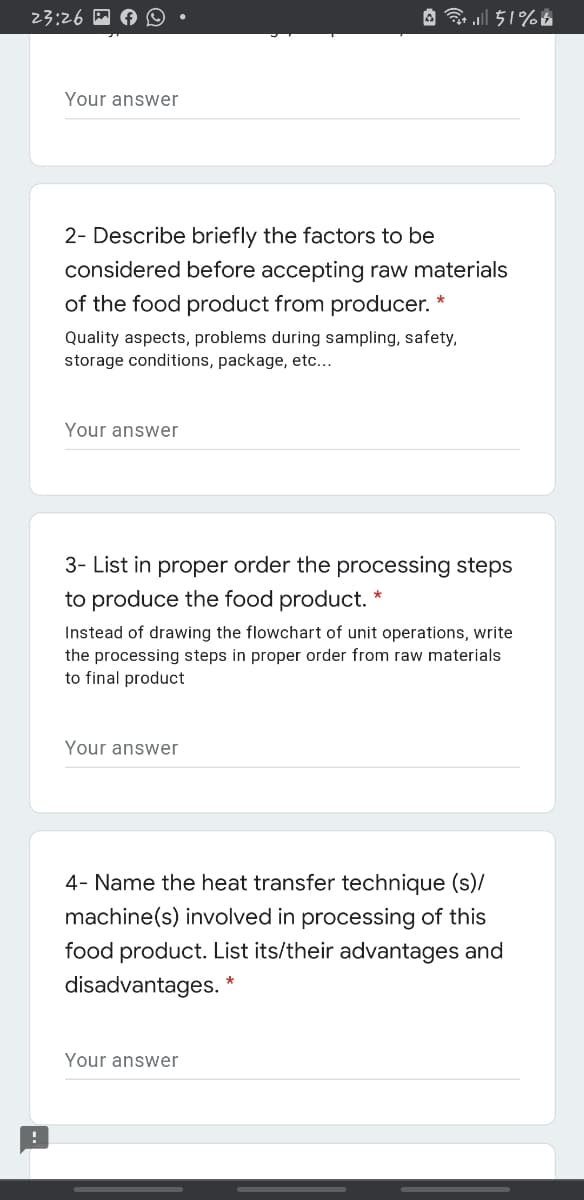 23:26
A ll 51%A
Your answer
2- Describe briefly the factors to be
considered before accepting raw materials
of the food product from producer.
Quality aspects, problems during sampling, safety,
storage conditions, package, etc...
Your answer
3- List in proper order the processing steps
to produce the food product.
Instead of drawing the flowchart of unit operations, write
the processing steps in proper order from raw materials
to final product
Your answer
4- Name the heat transfer technique (s)/
machine(s) involved in processing of this
food product. List its/their advantages and
disadvantages.
Your answer
