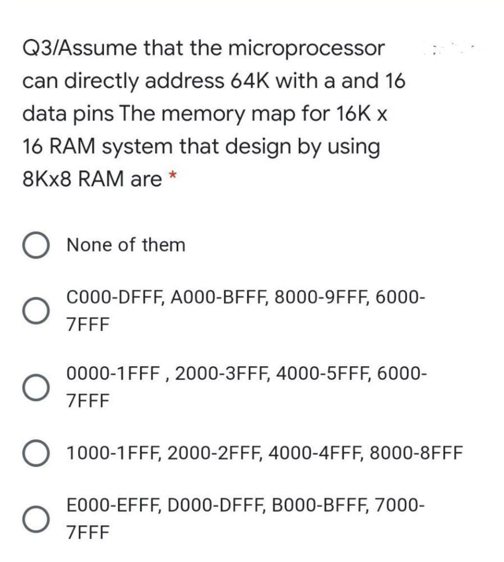 Q3/Assume that the microprocessor
can directly address 64K with a and 16
data pins The memory map for 16K x
16 RAM system that design by using
8KX8 RAM are
None of them
C000-DFFF, A000-BFFF, 8000-9FFF, 6000-
ZEFF
0000-1FFF , 2000-3FFF, 4000-5FFF, 6000-
ZEFF
1000-1FFF, 2000-2FFF, 4000-4FFF, 8000-8FFF
E000-EFFF, D000-DFFF, B000-BFFF, 7000-
ZEFF
