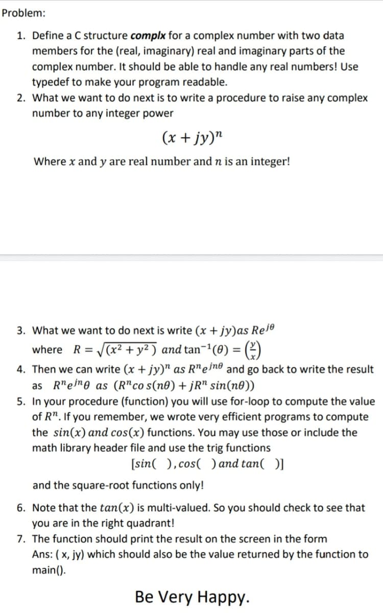 Problem:
1. Define a C structure complx for a complex number with two data
members for the (real, imaginary) real and imaginary parts of the
complex number. It should be able to handle any real numbers! Use
typedef to make your program readable.
2. What we want to do next is to write a procedure to raise any complex
number to any integer power
(x + jy)"
Where x and y are real number and n is an integer!
3. What we want to do next is write (x + jy)as Re1e
where R = (x2 + y² ) and tan-1(0) = (2)
4. Then we can write (x + jy)" as R"eino and go back to write the result
as R"eime as (R"co s(n0) + jR" sin(n0))
5. In your procedure (function) you will use for-loop to compute the value
of R". If you remember, we wrote very efficient programs to compute
the sin(x) and cos(x) functions. You may use those or include the
math library header file and use the trig functions
[sin( ), cos( ) and tan( )]
and the square-root functions only!
6. Note that the tan(x) is multi-valued. So you should check to see that
you are in the right quadrant!
7. The function should print the result on the screen in the form
Ans: ( x, jy) which should also be the value returned by the function to
main().
Be Very Happy.
