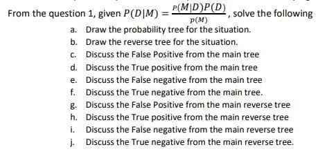 From the question 1, given P(D|M) = "MD)P(D) solve the following
p(M)
a. Draw the probability tree for the situation.
b. Draw the reverse tree for the situation.
c. Discuss the False Positive from the main tree
d. Discuss the True positive from the main tree
e. Discuss the False negative from the main tree
f. Discuss the True negative from the main tree.
g. Discuss the False Positive from the main reverse tree
h. Discuss the True positive from the main reverse tree
i. Discuss the False negative from the main reverse tree
j. Discuss the True negative from the main reverse tree.
