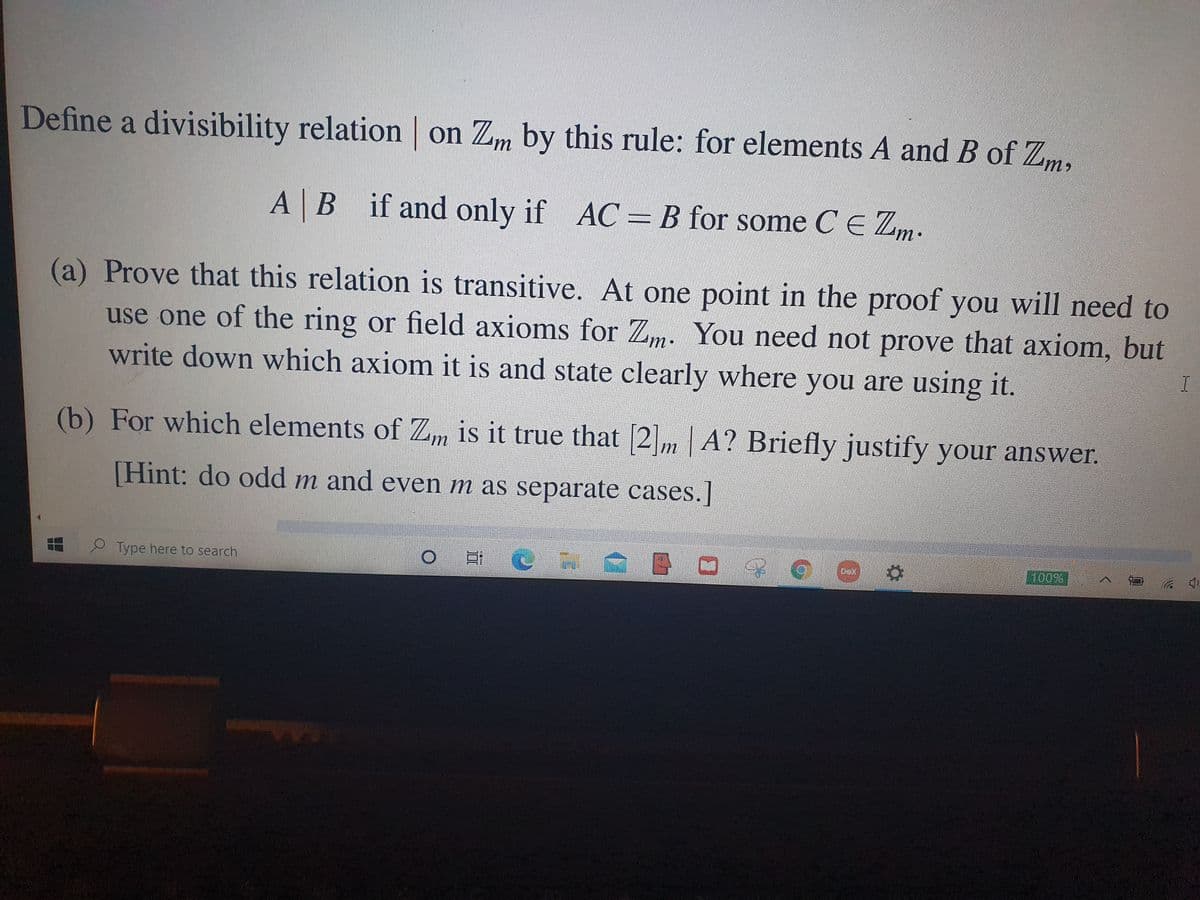 Define a divisibility relation on Zm by this rule: for elements A and B of Zm,
AB if and only if AC = B for some CE Zm.
(a) Prove that this relation is transitive. At one point in the proof you will need to
use one of the ring or field axioms for Zm. You need not prove that axiom, but
write down which axiom it is and state clearly where you are using it.
I.
(b) For which elements of Z, is it true that [2m | A? Briefly justify your answer.
[Hint: do odd m and even m as separate cases.]
Type here to search.
Dex
100%
