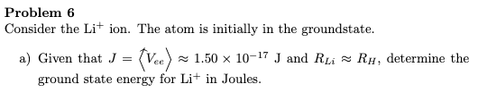 Problem 6
Consider the Li+ ion. The atom is initially in the groundstate.
a) Given that J = (Vee) x 1.50 × 10-17 J and RLi = RH, determine the
ground state energy for Li+ in Joules.
