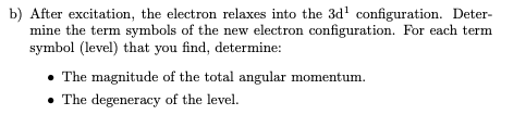 b) After excitation, the electron relaxes into the 3d' configuration. Deter-
mine the term symbols of the new electron configuration. For each term
symbol (level) that you find, determine:
• The magnitude of the total angular momentum.
• The degeneracy of the level.
