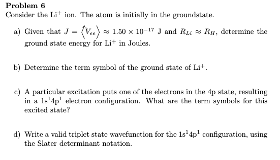 Problem 6
Consider the Li+ ion. The atom is initially in the groundstate.
a) Given that J = (Vee) z 1.50 × 10-17 J and RLi = RH, determine the
(va) =
ground state energy for Li+ in Joules.
b) Determine the term symbol of the ground state of Lit.
c) A particular excitation puts one of the electrons in the 4p state, resulting
in a 1s'4p' electron configuration. What are the term symbols for this
excited state?
d) Write a valid triplet state wavefunction for the 1s'4p' configuration, using
the Slater determinant notation.
