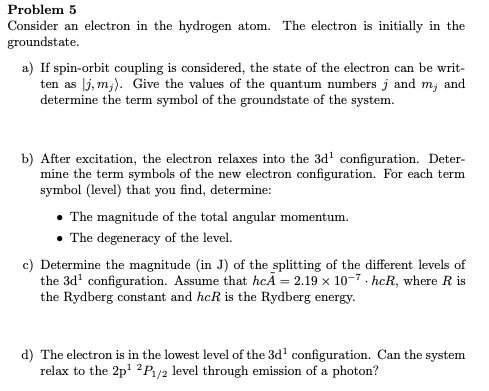 Problem 5
Consider an electron in the hydrogen atom. The electron is initially in the
groundstate.
a) If spin-orbit coupling is considered, the state of the electron can be writ-
ten as lj, m;). Give the values of the quantum numbers j and m; and
determine the term symbol of the groundstate of the system.
b) After excitation, the electron relaxes into the 3d' configuration. Deter-
mine the term symbols of the new electron configuration. For each term
symbol (level) that you find, determine:
• The magnitude of the total angular momentum.
The degeneracy of the level.
c) Determine the magnitude (in J) of the splitting of the different levels of
the 3d' configuration. Assume that hcĂ = 2.19 x 10-7- hcR, where R is
the Rydberg constant and hcR is the Rydberg energy.
d) The electron is in the lowest level of the 3d' configuration. Can the system
relax to the 2p' 2Pa/2 level through emission of a photon?
