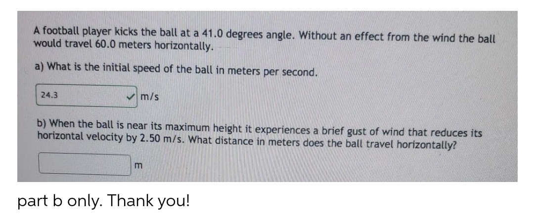 A football player kicks the ball at a 41.0 degrees angle. Without an effect from the wind the ball
would travel 60.0 meters horizontally.
a) What is the initial speed of the ball in meters per second.
24.3
m/s
b) When the ball is near its maximum height it experiences a brief gust of wind that reduces its
horizontal velocity by 2.50 m/s. What distance in meters does the ball travel horizontally?
m
part b only. Thank you!
